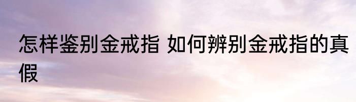 怎样鉴别金戒指 如何辨别金戒指的真假