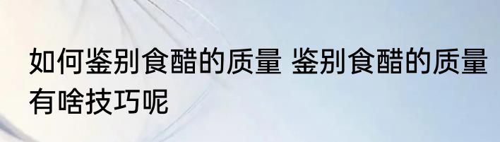 如何鉴别食醋的质量 鉴别食醋的质量有啥技巧呢