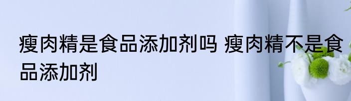 瘦肉精是食品添加剂吗 瘦肉精不是食品添加剂