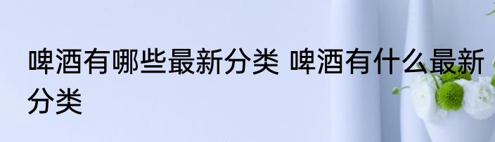 啤酒有哪些最新分类 啤酒有什么最新分类