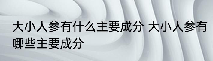 大小人参有什么主要成分 大小人参有哪些主要成分