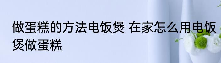 做蛋糕的方法电饭煲 在家怎么用电饭煲做蛋糕