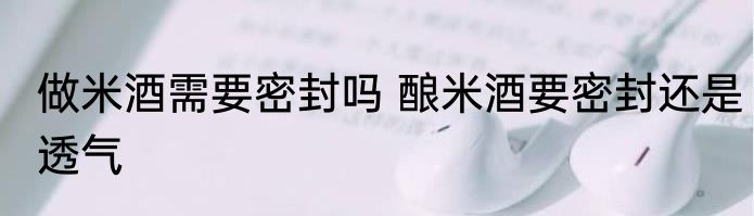 做米酒需要密封吗 酿米酒要密封还是透气