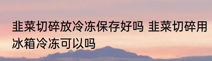 韭菜切碎放冷冻保存好吗 韭菜切碎用冰箱冷冻可以吗