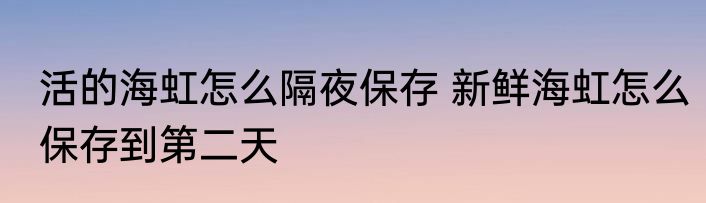 活的海虹怎么隔夜保存 新鲜海虹怎么保存到第二天