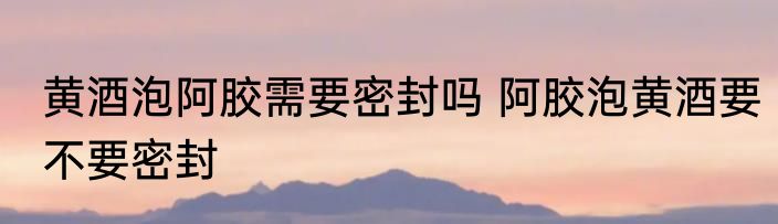 黄酒泡阿胶需要密封吗 阿胶泡黄酒要不要密封