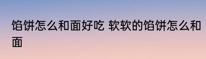 馅饼怎么和面好吃 软软的馅饼怎么和面