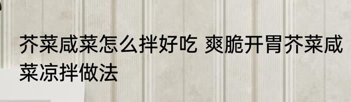 芥菜咸菜怎么拌好吃 爽脆开胃芥菜咸菜凉拌做法