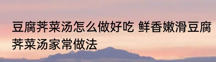 豆腐荠菜汤怎么做好吃 鲜香嫩滑豆腐荠菜汤家常做法