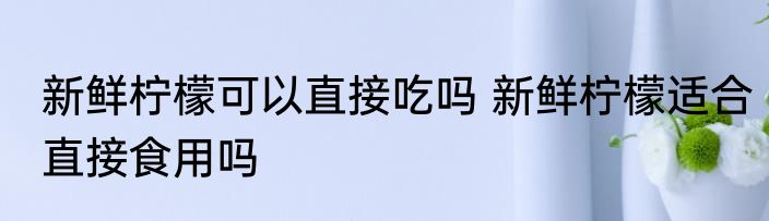 新鲜柠檬可以直接吃吗 新鲜柠檬适合直接食用吗