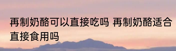再制奶酪可以直接吃吗 再制奶酪适合直接食用吗