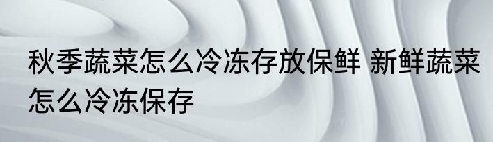 秋季蔬菜怎么冷冻存放保鲜 新鲜蔬菜怎么冷冻保存