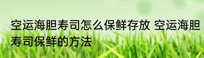 空运海胆寿司怎么保鲜存放 空运海胆寿司保鲜的方法