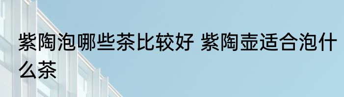 紫陶泡哪些茶比较好 紫陶壶适合泡什么茶