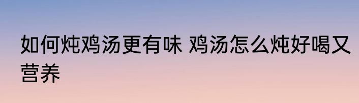 如何炖鸡汤更有味 鸡汤怎么炖好喝又营养