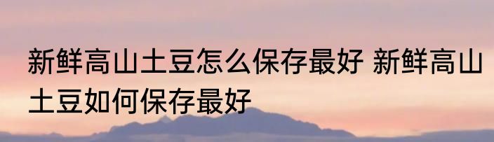 新鲜高山土豆怎么保存最好 新鲜高山土豆如何保存最好