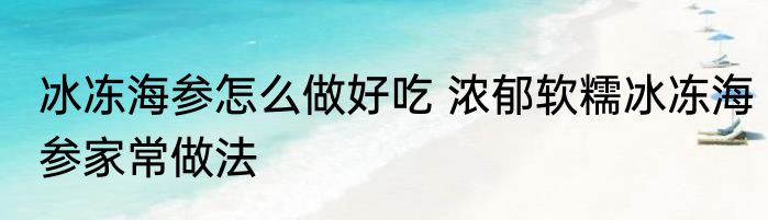 冰冻海参怎么做好吃 浓郁软糯冰冻海参家常做法