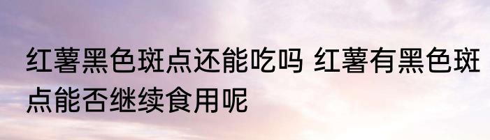 红薯黑色斑点还能吃吗 红薯有黑色斑点能否继续食用呢