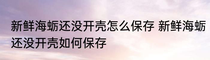 新鲜海蛎还没开壳怎么保存 新鲜海蛎还没开壳如何保存