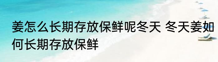 姜怎么长期存放保鲜呢冬天 冬天姜如何长期存放保鲜