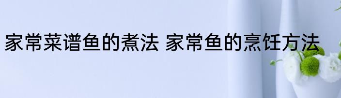 家常菜谱鱼的煮法 家常鱼的烹饪方法