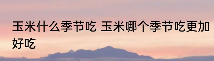 玉米什么季节吃 玉米哪个季节吃更加好吃