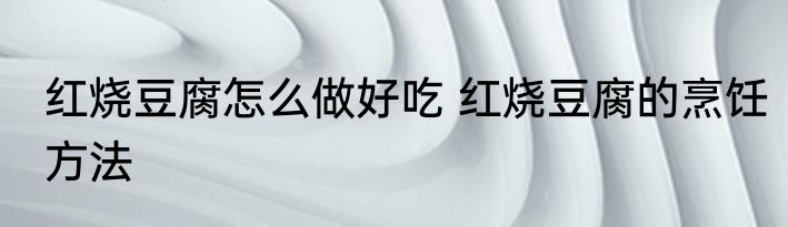 红烧豆腐怎么做好吃 红烧豆腐的烹饪方法