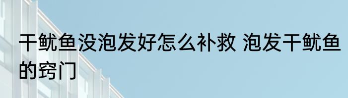 干鱿鱼没泡发好怎么补救 泡发干鱿鱼的窍门