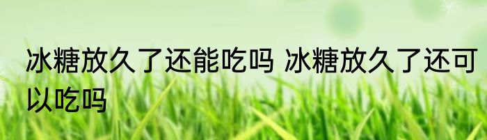 冰糖放久了还能吃吗 冰糖放久了还可以吃吗
