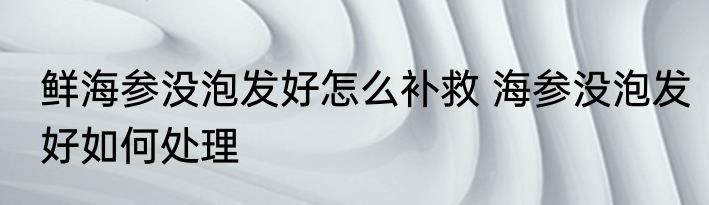 鲜海参没泡发好怎么补救 海参没泡发好如何处理