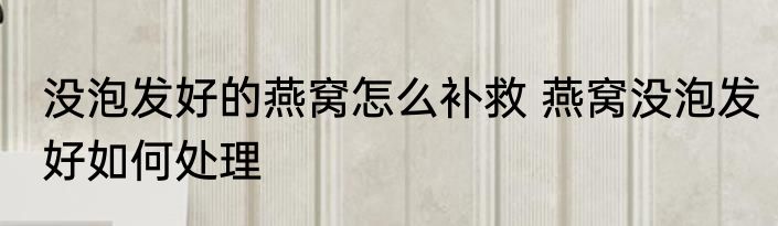 没泡发好的燕窝怎么补救 燕窝没泡发好如何处理