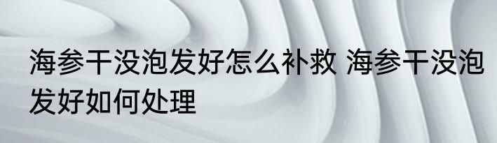 海参干没泡发好怎么补救 海参干没泡发好如何处理