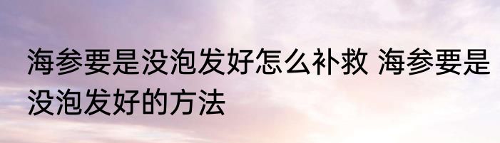 海参要是没泡发好怎么补救 海参要是没泡发好的方法