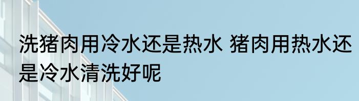 洗猪肉用冷水还是热水 猪肉用热水还是冷水清洗好呢