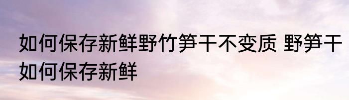 如何保存新鲜野竹笋干不变质 野笋干如何保存新鲜