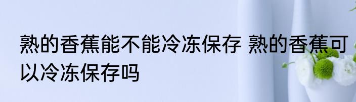 熟的香蕉能不能冷冻保存 熟的香蕉可以冷冻保存吗