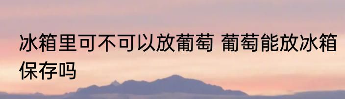 冰箱里可不可以放葡萄 葡萄能放冰箱保存吗
