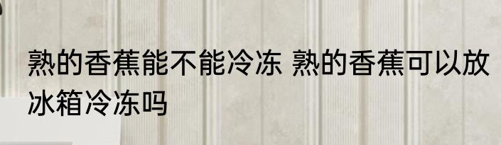 熟的香蕉能不能冷冻 熟的香蕉可以放冰箱冷冻吗