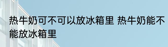 热牛奶可不可以放冰箱里 热牛奶能不能放冰箱里