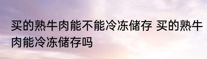 买的熟牛肉能不能冷冻储存 买的熟牛肉能冷冻储存吗