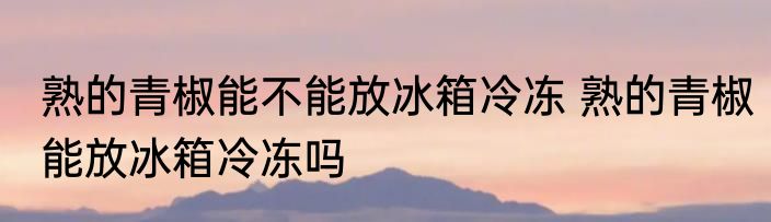 熟的青椒能不能放冰箱冷冻 熟的青椒能放冰箱冷冻吗