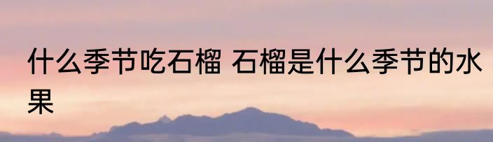 什么季节吃石榴 石榴是什么季节的水果