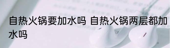 自热火锅要加水吗 自热火锅两层都加水吗