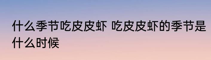 什么季节吃皮皮虾 吃皮皮虾的季节是什么时候