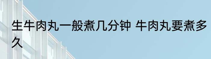 生牛肉丸一般煮几分钟 牛肉丸要煮多久
