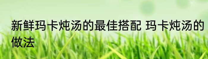 新鲜玛卡炖汤的最佳搭配 玛卡炖汤的做法