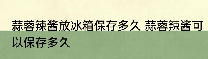 蒜蓉辣酱放冰箱保存多久 蒜蓉辣酱可以保存多久