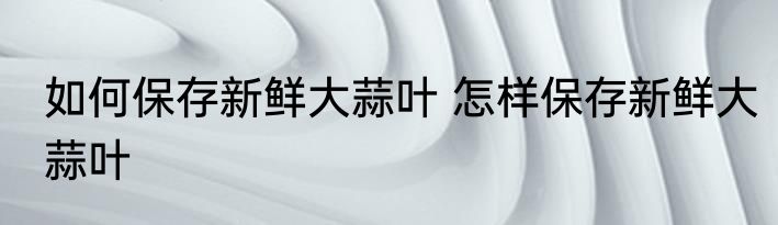 如何保存新鲜大蒜叶 怎样保存新鲜大蒜叶