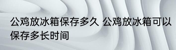 公鸡放冰箱保存多久 公鸡放冰箱可以保存多长时间