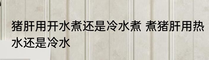 猪肝用开水煮还是冷水煮 煮猪肝用热水还是冷水